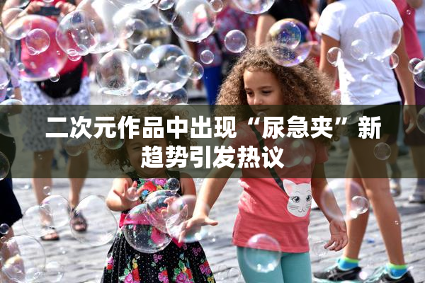 二次元作品中出现“尿急夹”新趋势引发热议
