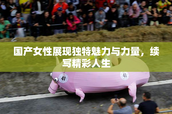 国产女性展现独特魅力与力量，续写精彩人生