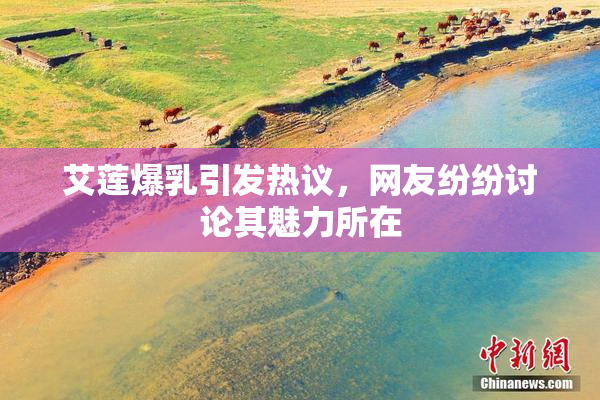 艾莲爆乳引发热议，网友纷纷讨论其魅力所在