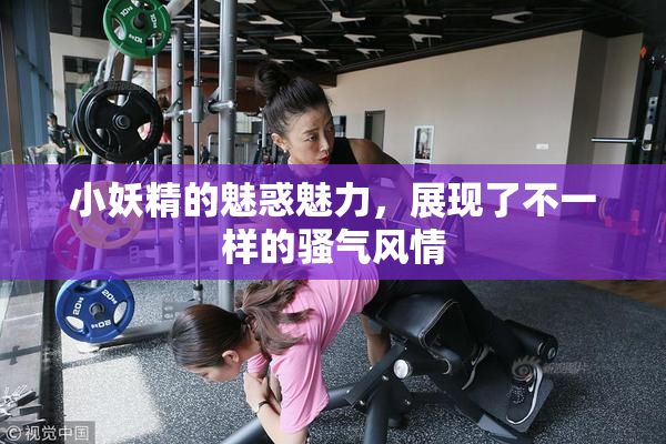 小妖精的魅惑魅力，展现了不一样的骚气风情