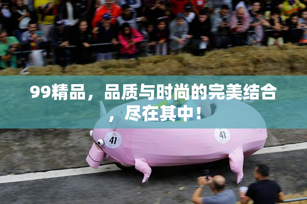 99精品，品质与时尚的完美结合，尽在其中！