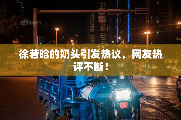 徐若晗的奶头引发热议，网友热评不断！