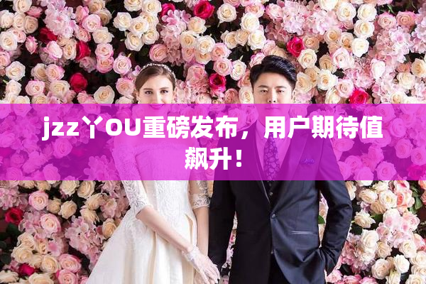 jzz丫OU重磅发布，用户期待值飙升！