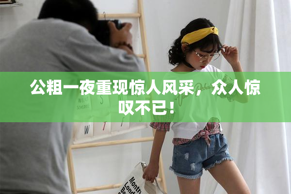 公粗一夜重现惊人风采，众人惊叹不已！