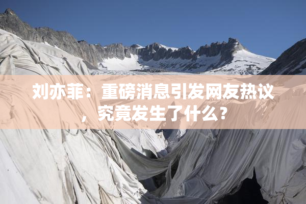 刘亦菲：重磅消息引发网友热议，究竟发生了什么？