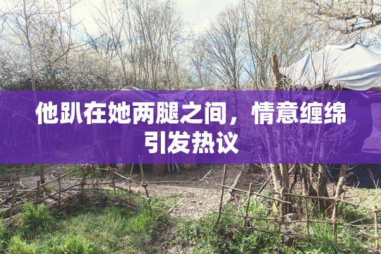 他趴在她两腿之间，情意缠绵引发热议