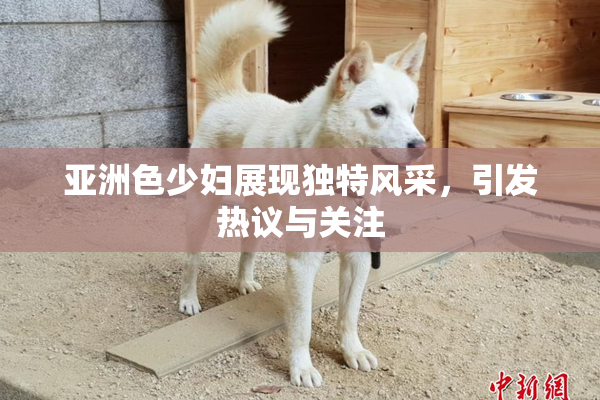 亚洲色少妇展现独特风采，引发热议与关注