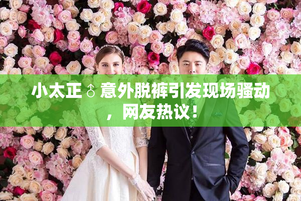 小太正♂意外脱裤引发现场骚动，网友热议！