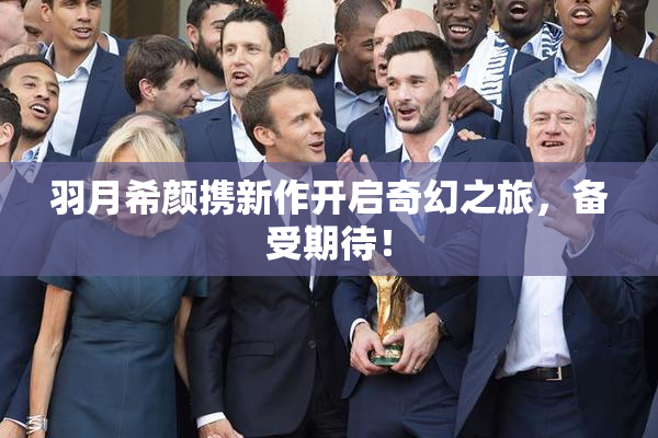 羽月希颜携新作开启奇幻之旅，备受期待！