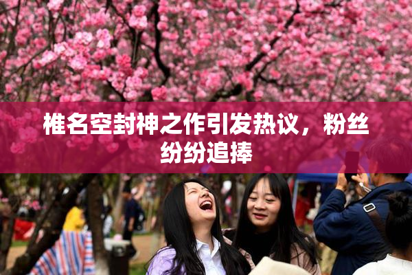椎名空封神之作引发热议，粉丝纷纷追捧