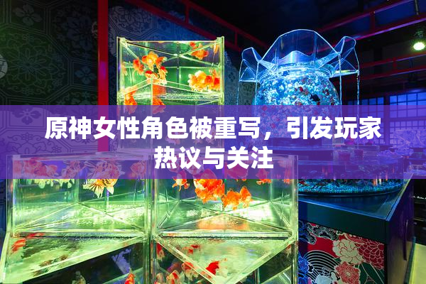 原神女性角色被重写，引发玩家热议与关注