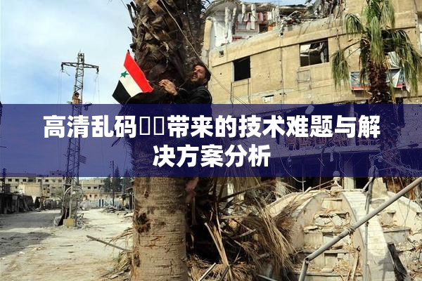 高清乱码❌‌带来的技术难题与解决方案分析