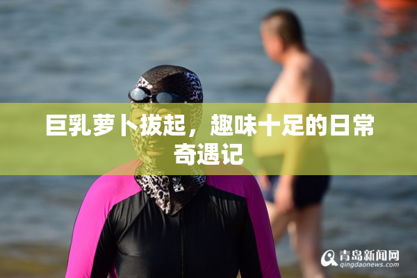 巨乳萝卜拔起，趣味十足的日常奇遇记