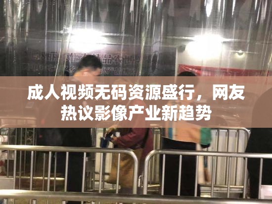 成人视频无码资源盛行，网友热议影像产业新趋势