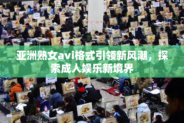 亚洲熟女avi格式引领新风潮，探索成人娱乐新境界