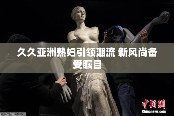 久久亚洲熟妇引领潮流 新风尚备受瞩目