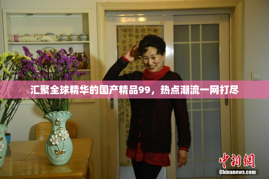 汇聚全球精华的国产精品99，热点潮流一网打尽
