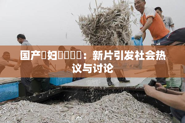 国产婬妇❌‌❌‌：新片引发社会热议与讨论