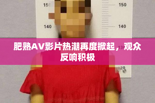 肥熟AV影片热潮再度掀起，观众反响积极