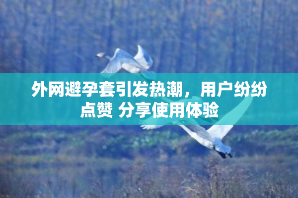 外网避孕套引发热潮，用户纷纷点赞 分享使用体验