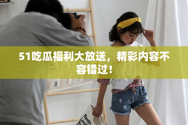 51吃瓜福利大放送，精彩内容不容错过！