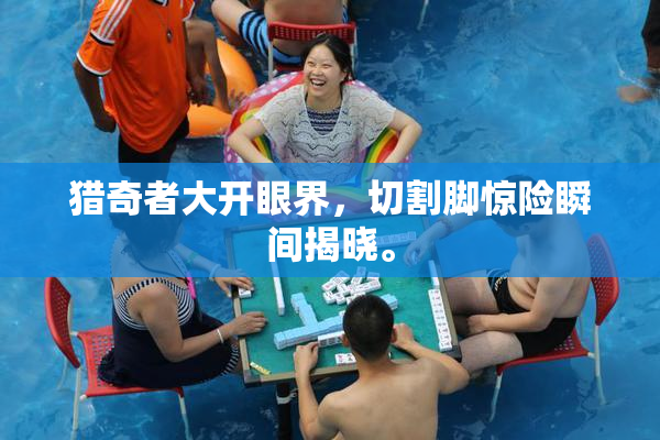 猎奇者大开眼界，切割脚惊险瞬间揭晓。