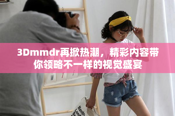 3Dmmdr再掀热潮，精彩内容带你领略不一样的视觉盛宴