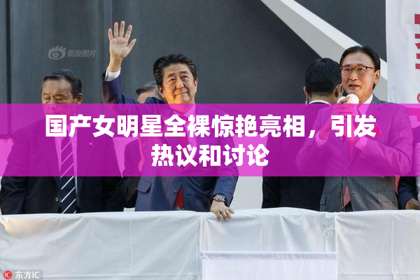 国产女明星全裸惊艳亮相，引发热议和讨论