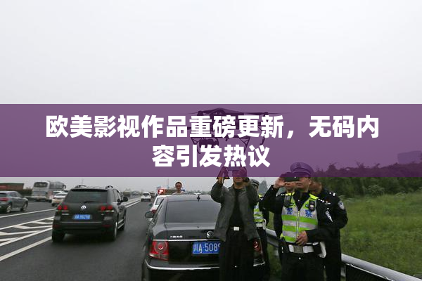 欧美影视作品重磅更新，无码内容引发热议