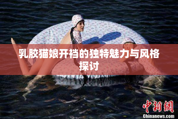 乳胶猫娘开裆的独特魅力与风格探讨