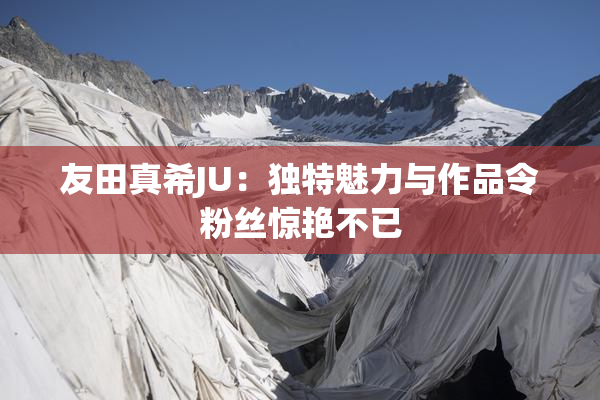 友田真希JU：独特魅力与作品令粉丝惊艳不已