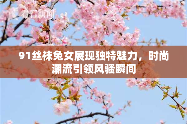 91丝袜兔女展现独特魅力，时尚潮流引领风骚瞬间