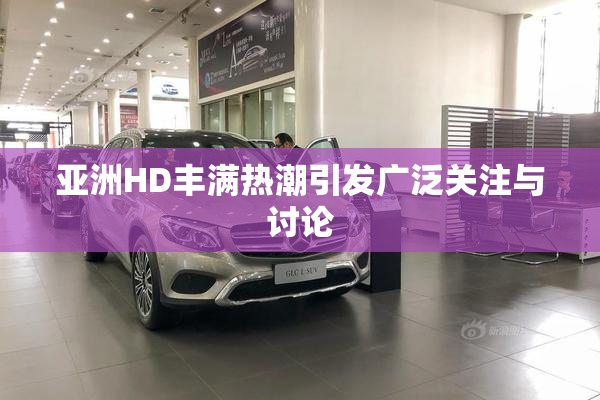 亚洲HD丰满热潮引发广泛关注与讨论