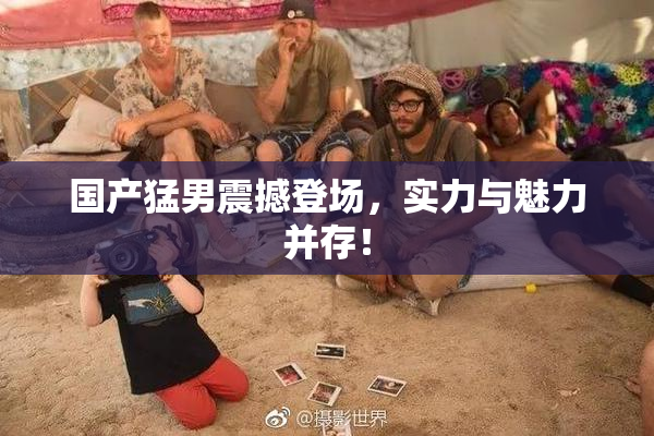 国产猛男震撼登场，实力与魅力并存！