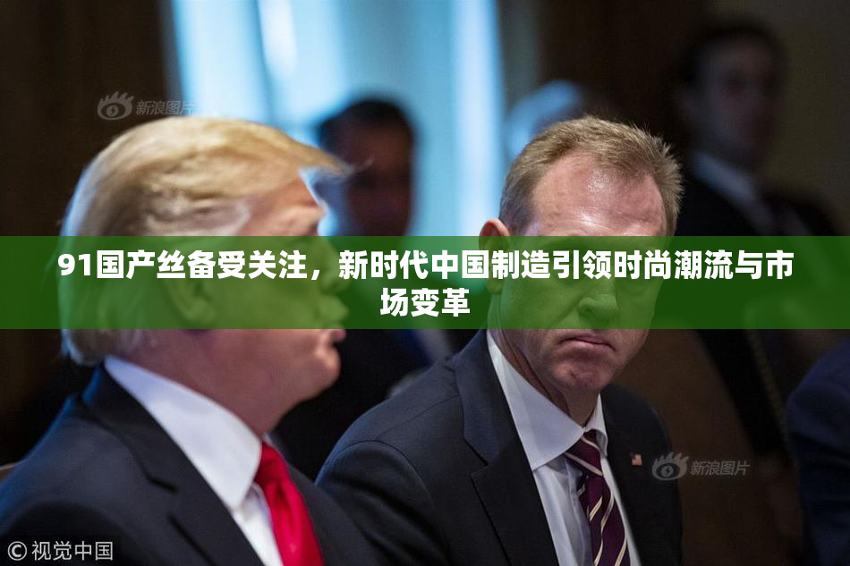 91国产丝备受关注，新时代中国制造引领时尚潮流与市场变革