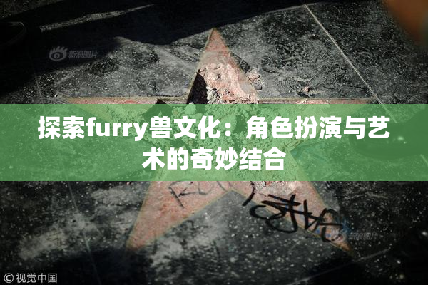 探索furry兽文化：角色扮演与艺术的奇妙结合