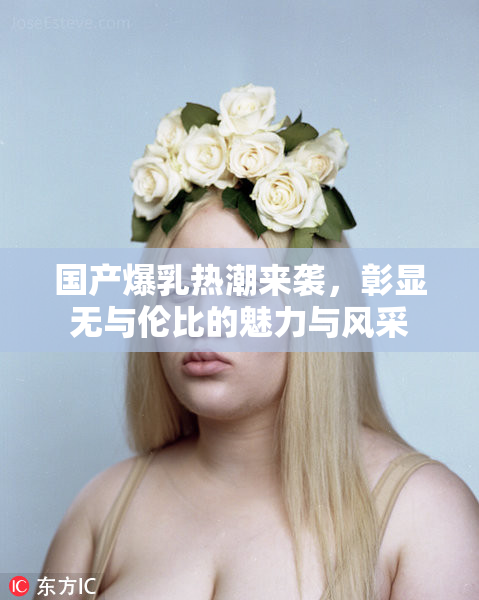 国产爆乳热潮来袭，彰显无与伦比的魅力与风采