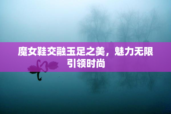 魔女鞋交融玉足之美，魅力无限引领时尚