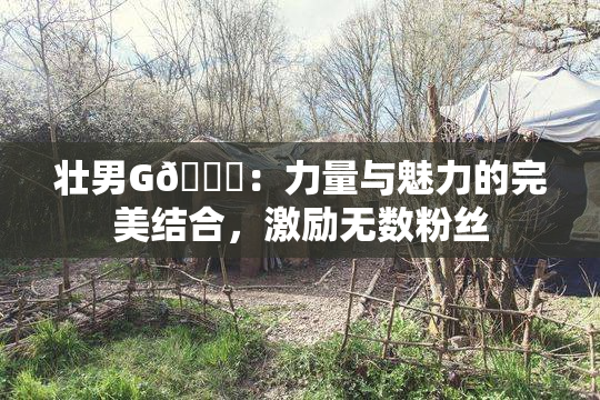 壮男G🈚：力量与魅力的完美结合，激励无数粉丝