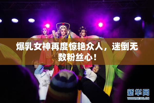 爆乳女神再度惊艳众人，迷倒无数粉丝心！