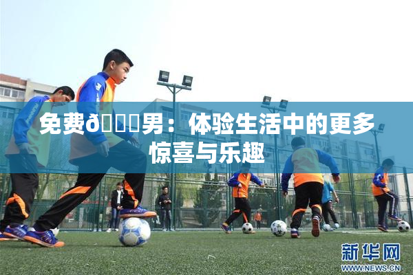 免费🔞男：体验生活中的更多惊喜与乐趣