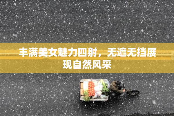 丰满美女魅力四射，无遮无挡展现自然风采