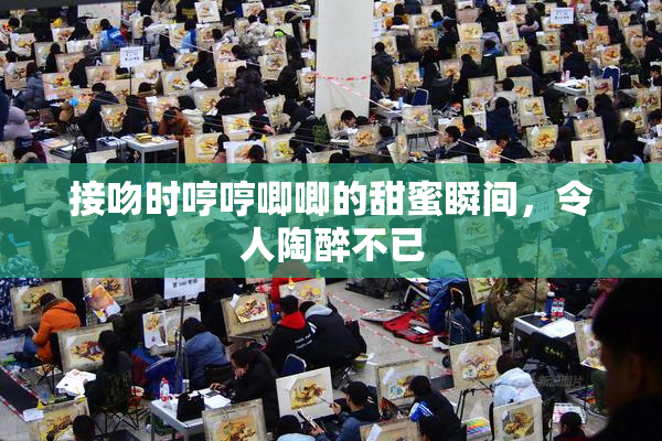 接吻时哼哼唧唧的甜蜜瞬间，令人陶醉不已