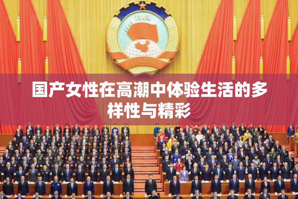 国产女性在高潮中体验生活的多样性与精彩