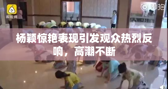 杨颖惊艳表现引发观众热烈反响，高潮不断