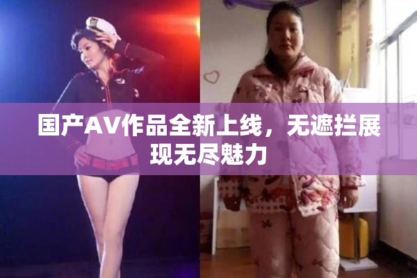 国产AV作品全新上线，无遮拦展现无尽魅力