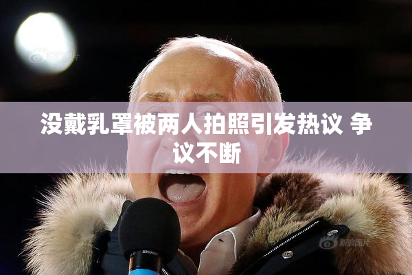 没戴乳罩被两人拍照引发热议 争议不断