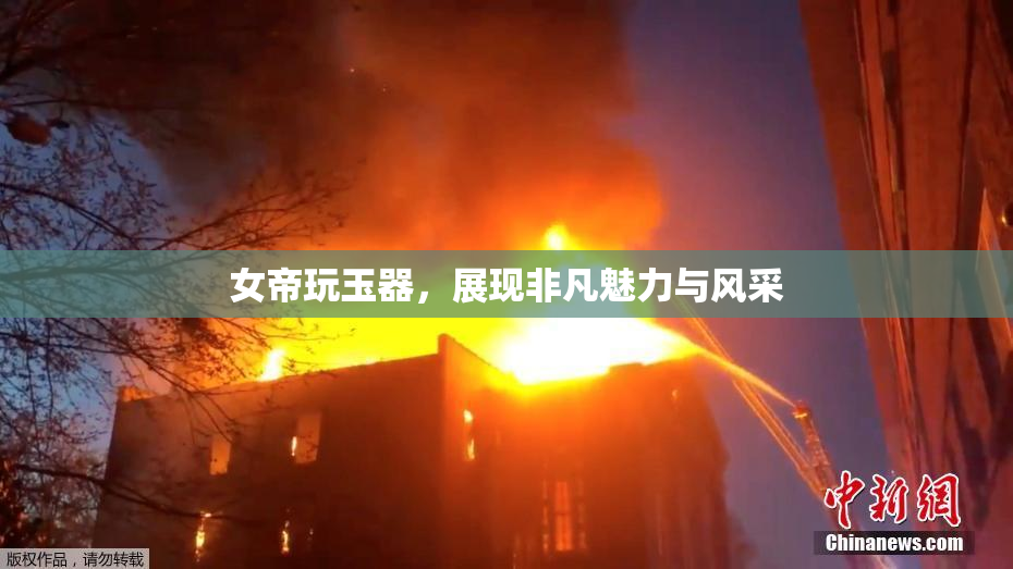 女帝玩玉器，展现非凡魅力与风采