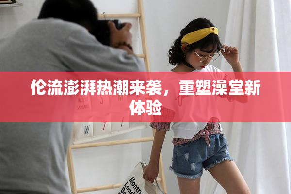 伦流澎湃热潮来袭，重塑澡堂新体验