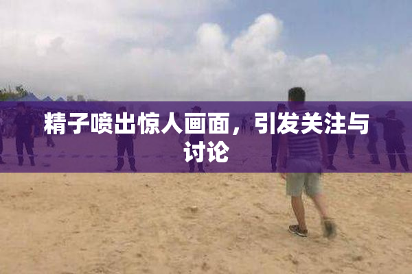 精子喷出惊人画面，引发关注与讨论